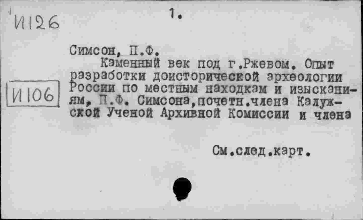 ﻿
И 106
Симеон, П.Ф.
Каменный век под г.Ржевом. Опыт разработки доисторической археологии России по местным находкам и изысканиям, П.Ф, Симсона,почетн.члена калужской Ученой Архивной Комиссии и члена
См.след.карт.